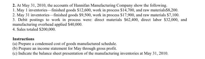 2. At May 31, 2010, the accounts of Hannifan Manufacturing Company show the following.
1. May 1 inventories finished goods $12,600, work in process $14,700, and raw materials$8,200.
2. May 31 inventories-finished goods $9,500, work in process $17,900, and raw materials $7,100.
3. Debit postings to work in process were: direct materials $62,400, direct labor $32,000, and
manufacturing overhead applied $40,000.
4. Sales totaled S200,000.
Instructions
(a) Prepare a condensed cost of goods manufactured schedule.
(b) Prepare an income statement for May through gross profit.
(c) Indicate the balance sheet presentation of the manufacturing inventories at May 31, 2010.
