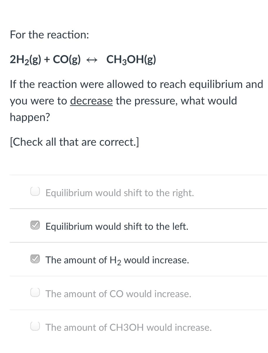 For the reaction:
2H2(g) + CO(g) → CH3OH(g)
If the reaction were allowed to reach equilibrium and
you were to decrease the pressure, what would
happen?
[Check all that are correct.]
O Equilibrium would shift to the right.
Equilibrium would shift to the left.
The amount of H2 would increase.
O The amount of CO would increase.
O The amount of CH3OH would increase.
