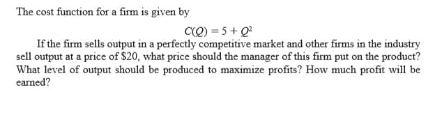 The cost function for a firm is given by
C(Q) = 5 + Q?
If the firm sells output in a perfectly competitive market and other firms in the industry
sell output at a price of $20, what price should the manager of this firm put on the product?
What level of output should be produced to maximize profits? How much profit will be
earned?
