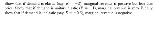 Show that if demand is elastic (say, E = -2), marginal revenue is positive but less than
price. Show that if demand is unitary elastic (E = -1), marginal revenue is zero. Finally,
show that if demand is inelastic (say, E = -0.5), marginal revenue is negative.

