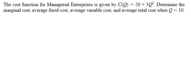 The cost function for Managerial Enterprises is given by CQ) = 20 + 3Q². Determine the
marginal cost, average fixed cost, average variable cost, and average total cost when Q = 10.
