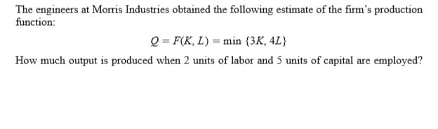 The engineers at Morris Industries obtained the following estimate of the firm's production
function:
Q = F(K, L) = min {3K, 4L}
How much output is produced when 2 units of labor and 5 units of capital are employed?
