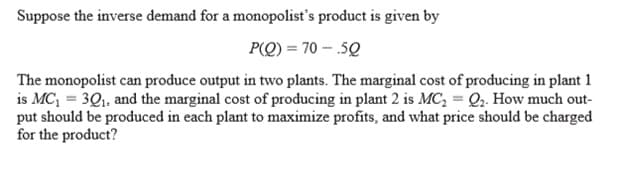 Suppose the inverse demand for a monopolist's product is given by
P(Q) = 70 – .50
The monopolist can produce output in two plants. The marginal cost of producing in plant 1
is MC, = 3Q, and the marginal cost of producing in plant 2 is MC, = Q2. How much out-
put should be produced in each plant to maximize profits, and what price should be charged
for the product?
