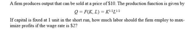 A firm produces output that can be sold at a price of $10. The production function is given by
Q = F(K, L) = K2L!2
If capital is fixed at 1 unit in the short run, how much labor should the firm employ to max-
imize profits if the wage rate is $2?
