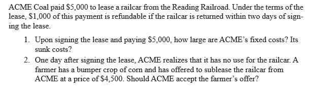 ACME Coal paid $5,000 to lease a railcar from the Reading Railroad. Under the terms of the
lease, $1,000 of this payment is refundable if the railcar is returned within two days of sign-
ing the lease.
1. Upon signing the lease and paying $5,000, how large are ACME's fixed costs? Its
sunk costs?
2. One day after signing the lease, ACME realizes that it has no use for the railcar. A
farmer has a bumper crop of corn and has offered to sublease the railcar from
ACME at a price of $4,500. Should ACME accept the farmer's offer?
