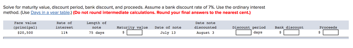 Solve for maturity value, discount period, bank discount, and proceeds. Assume a bank discount rate of 7%. Use the ordinary interest
method. (Use Days in a year table.) (Do not round intermediate calculations. Round your final answers to the nearest cent.)
Face value
Rate of
Length of
Date note
(principal)
interest
note
Maturity value
Date of note
discounted
Discount period
days
Bank discount
Proceeds
$20,500
11%
75 days
$
July 13
August 3
$
$
