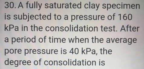 30. A fully saturated clay specimen
is subjected to a pressure of 160
kPa in the consolidation test. After
a period of time when the average
pore pressure is 40 kPa, the
degree of consolidation is
