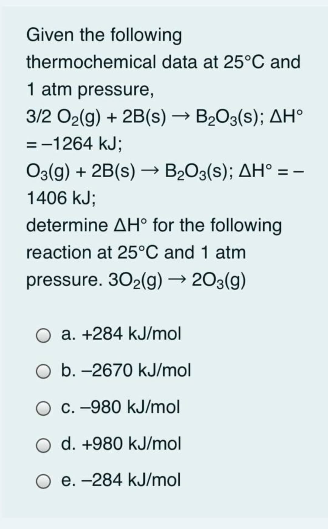 Given the following
thermochemical data at 25°C and
1 atm pressure,
3/2 O2(g) + 2B(s) → B2O3(s); AH°
=-1264 kJ;
O3(g) + 2B(s) –→ B2O3(s); AH° = -
1406 kJ;
determine AH° for the following
reaction at 25°C and 1 atm
pressure. 302(g) → 203(g)
a. +284 kJ/mol
b. -2670 kJ/mol
C. -980 kJ/mol
d. +980 kJ/mol
O e. -284 kJ/mol
