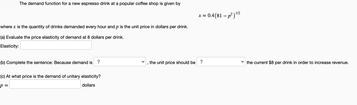 The demand function for a new espresso drink at a popular coffee shop is given by
1/2
x = 0.4(81 – p )"2
where x is the quantity of drinks demanded every hour and p is the unit price in dollars per drink.
(a) Evaluate the price elasticity of demand at 8 dollars per drink.
Elasticity:
(b) Complete the sentence: Because demand is ?
the unit price should be ?
the current $8 per drink in order to increase revenue.
(c) At what price is the demand of unitary elasticity?
dollars
