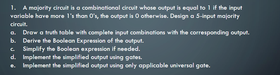 A majority circuit is a combinational circuit whose output is equal to 1 if the input
variable have more l's than O's, the output is 0 otherwise. Design a 5-input majority
1.
circuit.
Draw a truth table with complete input combinations with the corresponding output.
b. Derive the Boolean Expression of the output.
Simplify the Boolean expression if needed.
d. Implement the simplified output using gates.
Implement the simplified output using only applicable universal gate.
а.
с.
е.
