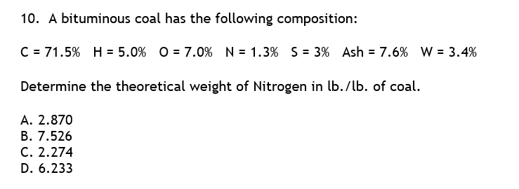 10. A bituminous coal has the following composition:
C = 71.5% H = 5.0% O = 7.0% N = 1.3% S = 3% Ash = 7.6% W = 3.4%
Determine the theoretical weight of Nitrogen in lb./lb. of coal.
A. 2.870
B. 7.526
C. 2.274
D. 6.233
