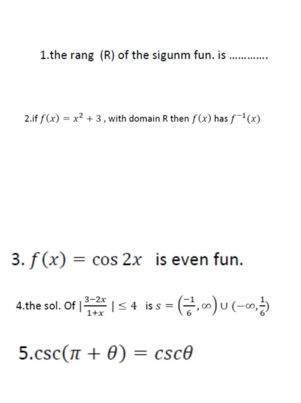 1.the rang (R) of the sigunm fun. is
..............
2.if f(x) = x² + 3, with domain R then f(x) has f¯(x)
3. f (x) = cos 2x is even fun.
3-2х
4.the sol. Of | <4 is s =
1+x
5.csc(n + 0) = csc0

