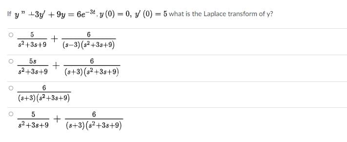 If y " +3y + 9y = 6e-3t, y (0) = 0, y (0) = 5 what is the Laplace transform of y?
5
6.
s2 +3s+9
(s-3) (s² +3s+9)
5s
s2+3s+9
(s+3) (s2 +38+9)
6.
(s+3) (s2 +3s+9)
5
+
(s+3) (s²+3s+9)
s2 +3s+9
