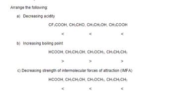 Arrange the following:
a) Decreasing acidity
CF.COOH, CH,CHO, CH:CH,OH, CH,COOH
b) Increasing boiling point
HCOOH, CH,CH,OH, CH,OCH CH,CH.CH)
c) Decreasing strength of intermolecular forces of attraction (IMFA)
HCOOH, CH,CH,OH, CH:OCH, CH.CHCH,
