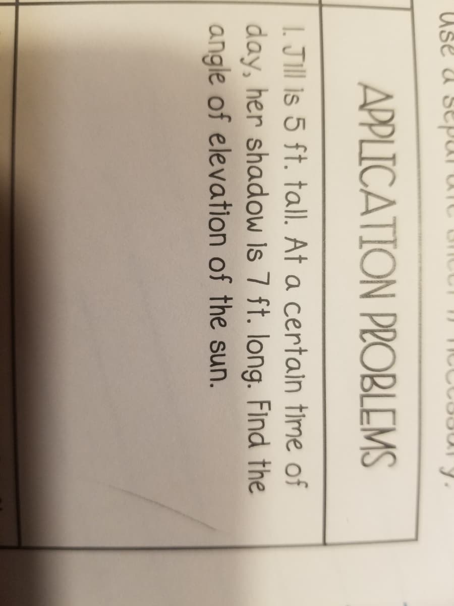 Use a separa
APPLICATION PROBLEMS
1. Jill is 5 ft. tall. At a certain time of
day, her shadow Is 7 ft. long. Find the
angle of elevation of the sun.
