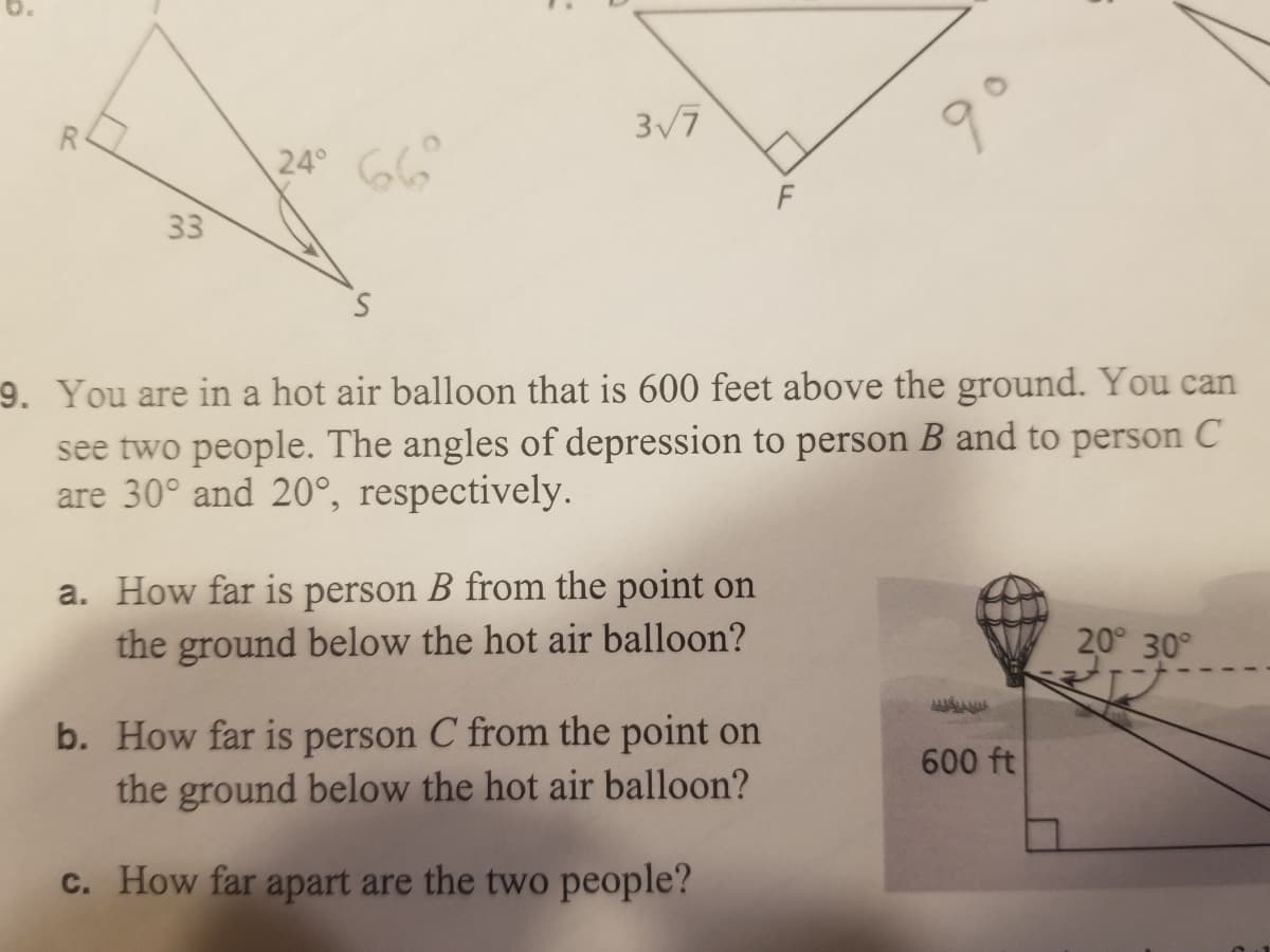 3/7
R.
24° G6
F
33
9. You are in a hot air balloon that is 600 feet above the ground. You can
see two people. The angles of depression to person B and to person C
are 30° and 20°, respectively.
a. How far is person B from the point on
the ground below the hot air balloon?
20° 30°
b. How far is person C from the point on
the ground below the hot air balloon?
600 ft
c. How far apart are the two people?
