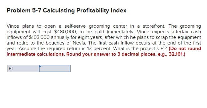 Problem 5-7 Calculating Profitability Index
Vince plans to open a self-serve grooming center in a storefront. The grooming
equipment will cost $480,000, to be paid immediately. Vince expects aftertax cash
inflows of $103,000 annually for eight years, after which he plans to scrap the equipment
and retire to the beaches of Nevis. The first cash inflow occurs at the end of the first
year. Assume the required return is 13 percent. What is the project's Pl? (Do not round
intermediate calculations. Round your answer to 3 decimal places, e.g., 32.161.)
IPI