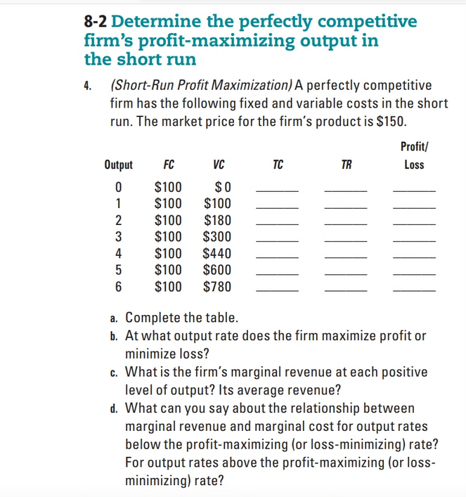 8-2 Determine the perfectly competitive
firm's profit-maximizing output in
the short run
(Short-Run Profit Maximization) A perfectly competitive
firm has the following fixed and variable costs in the short
run. The market price for the firm's product is $150.
4.
Profit/
Output
FC
VC
TC
TR
Loss
$100
$0
$100
$100
$100
$180
3
$100
$300
$100 $440
$100
$600
6
$100
$780
a. Complete the table.
b. At what output rate does the firm maximize profit or
minimize loss?
c. What is the firm's marginal revenue at each positive
level of output? Its average revenue?
d. What can you say about the relationship between
marginal revenue and marginal cost for output rates
below the profit-maximizing (or loss-minimizing) rate?
For output rates above the profit-maximizing (or loss-
minimizing) rate?
012 m45
