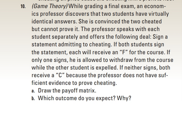 (Game Theory) While grading a final exam, an econom-
ics professor discovers that two students have virtually
identical answers. She is convinced the two cheated
but cannot prove it. The professor speaks with each
student separately and offers the following deal: Sign a
statement admitting to cheating. If both students sign
the statement, each will receive an “F" for the course. If
only one signs, he is allowed to withdraw from the cours-
while the other student is expelled. If neither signs, both
receive a "C" because the professor does not have suf-
ficient evidence to prove cheating.
a. Draw the payoff matrix.
b. Which outcome do you expect? Why?
