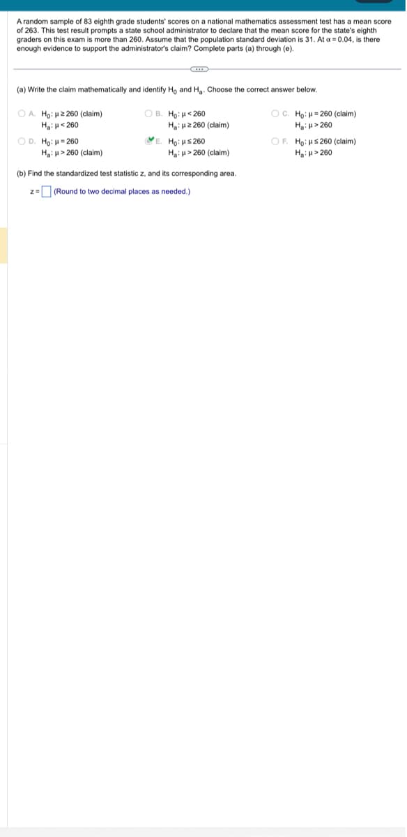 A random sample of 83 eighth grade students' scores on a national mathematics assessment test has a mean score
of 263. This test result prompts a state school administrator to declare that the mean score for the state's eighth
graders on this exam is more than 260. Assume that the population standard deviation is 31. At a = 0.04, is there
enough evidence to support the administrator's claim? Complete parts (a) through (e).
(a) Write the claim mathematically and identify Ho and H₂. Choose the correct answer below.
OB. Ho: <260
OA. Ho: 2260 (claim)
H₂ H 260
O D. Ho: μ = 260
←
H₂H>260 (claim)
H₂: 2260 (claim)
E. Ho: μ≤260
Ha: > 260 (claim)
(b) Find the standardized test statistic z, and its corresponding area.
z = (Round to two decimal places as needed.)
OC. Ho: H=260 (claim)
H₂>260
OF. Ho: Hs 260 (claim)
H₂: H>260