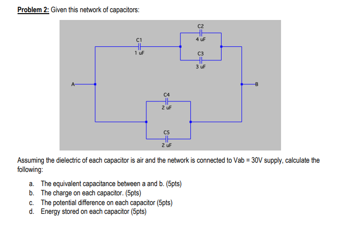 Problem 2: Given this network of capacitors:
C2
C1
4 uF
1 uF
C3
3 uF
A-
C4
2 uF
C5
2 uF
Assuming the dielectric of each capacitor is air and the network is connected to Vab = 30V supply, calculate the
following:
a. The equivalent capacitance between a and b. (5pts)
b. The charge on each capacitor. (5pts)
c. The potential difference on each capacitor (5pts)
d. Energy stored on each capacitor (5pts)
