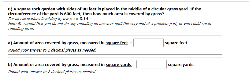 6) A square rock garden with sides of 90 feet is placed in the middle of a circular grass yard. If the
circumference of the yard is 600 feet, then how much area is covered by grass?
For all calculations involving T, use Tz 3.14.
Hint: Be careful that you do not do any rounding on answers until the very end of a problem part, or you could create
rounding error.
a) Amount of area covered by grass, measured in square feet =
square feet.
Round your answer to 2 decimal places as needed.
b) Amount of area covered by grass, measured in square yards =
square yards.
%3D
Round your answer to 2 decimal places as needed
