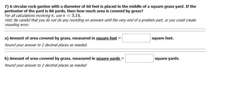 7) A circular rock garden with a diameter of 60 feet is placed in the middle of a square grass yard. If the
perimeter of the yard is 88 yards, then how much area is covered by grass?
For all calculations involving n, use T R 3.14.
Hint: Be careful that you do not do any rounding on answers until the very end of a problem part, or you could create
rounding error.
a) Amount of area covered by grass, measured in square feet =
square feet.
Round your answer to 2 decimal places as needed.
b) Amount of area covered by grass, measured in square yards =
square yards.
Round your answer to 2 decimal places as needed
