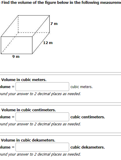 Find the volume of the figure below in the following measureme
7 m
12 m
9 m
Volume in cubic meters.
plume =
cubic meters.
ound your answer to 2 decimal places as needed.
Volume in cubic centimeters.
plume
cubic centimeters.
pund your answer to 2 decimal places as needed.
Volume in cubic dekameters.
plume =
cubic dekameters.
pund your answer to 2 decimal places as needed.
