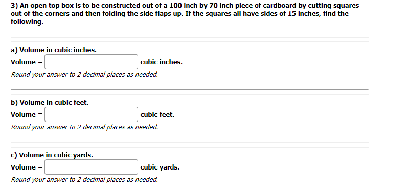 3) An open top box is to be constructed out of a 100 inch by 70 inch piece of cardboard by cutting squares
out of the corners and then folding the side flaps up. If the squares all have sides of 15 inches, find the
following.
a) Volume in cubic inches.
Volume =
cubic inches.
Round your answer to 2 decimal places as needed.
b) Volume in cubic feet.
Volume =
cubic feet.
Round your answer to 2 decimal places as needed.
c) Volume in cubic yards.
Volume =
cubic yards.
Round your answer to 2 decimal places as needed.
