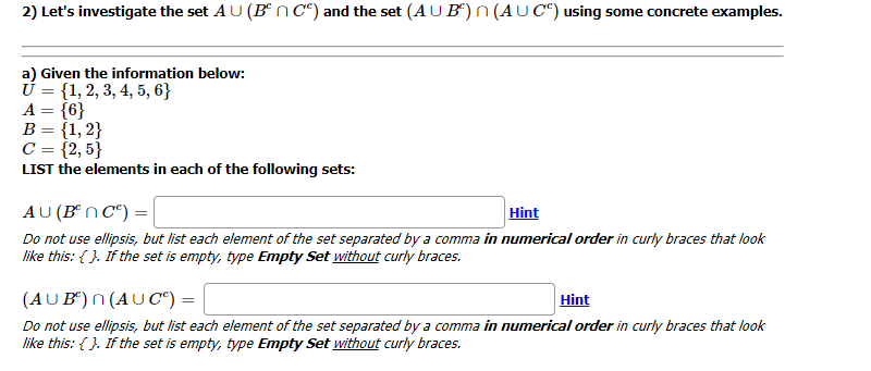 2) Let's investigate the set AU (B®nC°) and the set (AU B“) n(AUC“) using some concrete examples.
a) Given the information below:
Ú = {1, 2, 3, 4, 5, 6}
A = {6}
B = {1, 2}
C = {2, 5}
LIST the elements in each of the following sets:
AU (B*n C“) = |
Hint
Do not use ellipsis, but list each element of the set separated by a comma in numerical order in curly braces that look
like this: { }. If the set is empty, type Empty Set without curly braces.
Hint
(AUB") n (AU C") :
Do not use ellipsis, but list each element of the set separated by a comma in numerical order in curly braces that look
like this: { }. If the set is empty, type Empty Set without curly braces.
