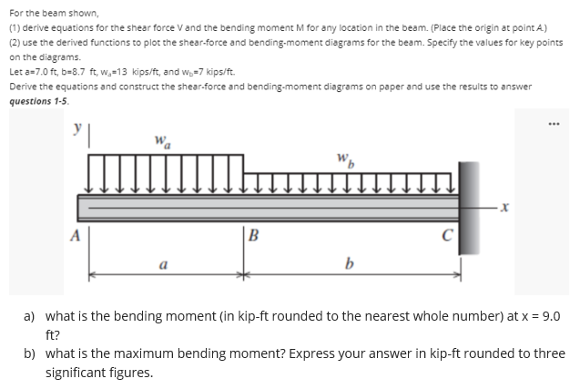 For the beam shown,
(1) derive equations for the shear force V and the bending moment M for any location in the beam. (Place the origin at point A)
(2) use the derived functions to plot the shear-force and bending-moment diagrams for the beam. Specify the values for key points
on the diagrams.
Let a=7.0 ft, b=8.7 ft, w.-13 kips/ft, and w.-7 kips/ft.
Derive the equations and construct the shear-force and bending-moment diagrams on paper and use the results to answer
questions 1-5.
...
A
B
C
b
a) what is the bending moment (in kip-ft rounded to the nearest whole number) at x = 9.0
ft?
b) what is the maximum bending moment? Express your answer in kip-ft rounded to three
significant figures.
