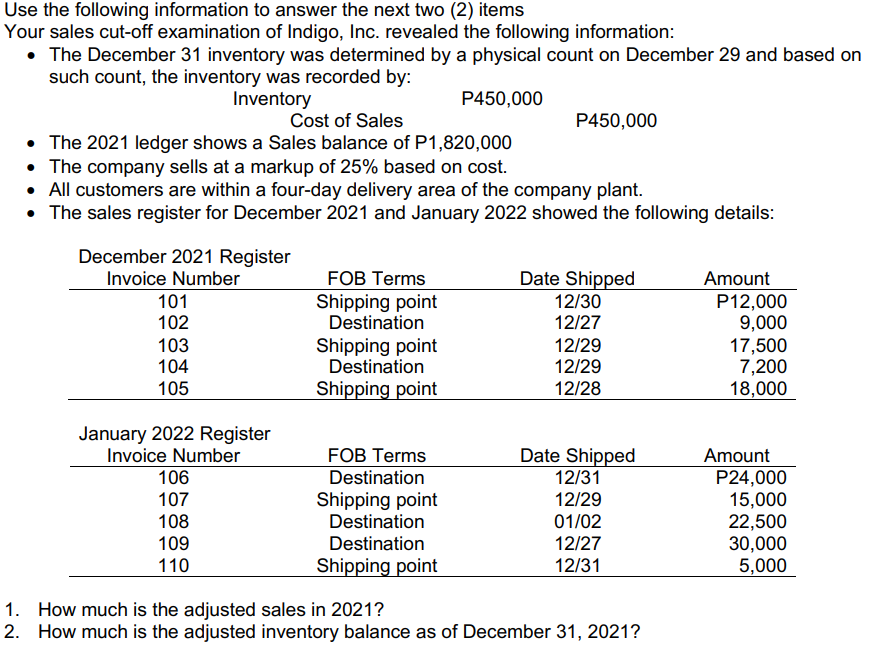 Use the following information to answer the next two (2) items
Your sales cut-off examination of Indigo, Inc. revealed the following information:
• The December 31 inventory was determined by a physical count on December 29 and based on
such count, the inventory was recorded by:
Inventory
P450,000
Cost of Sales
P450,000
• The 2021 ledger shows a Sales balance of P1,820,000
• The company sells at a markup of 25% based on cost.
• All customers are within a four-day delivery area of the company plant.
• The sales register for December 2021 and January 2022 showed the following details:
December 2021 Register
Invoice Number
101
102
FOB Terms
Shipping point
Destination
Date Shipped
12/30
12/27
Amount
P12,000
9,000
17,500
7,200
18,000
103
104
Shipping point
Destination
12/29
12/29
105
Shipping point
12/28
January 2022 Register
Invoice Number
106
FOB Terms
Destination
Date Shipped
12/31
Amount
P24,000
107
108
Shipping point
Destination
12/29
15,000
22,500
30,000
5,000
01/02
109
Destination
12/27
110
Shipping point
12/31
1. How much is the adjusted sales in 2021?
2. How much is the adjusted inventory balance as of December 31, 2021?
