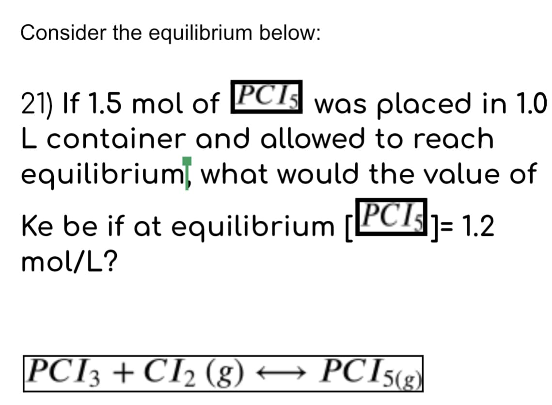 Consider the equilibrium below:
21) If 1.5 mol of PCI was placed in 1.0
L container and allowed to reach
equilibrium, what would the value of
Ke be if at equilibrium [PCI]= 1.2
mol/L?
PCI3 + CI2 (g) → PCI5(g)
