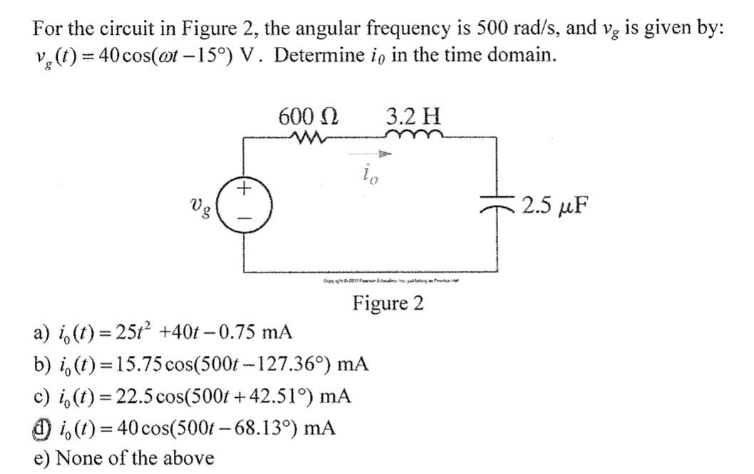 For the circuit in Figure 2, the angular frequency is 500 rad/s, and vg is given by:
v, (t) = 40 cos(@t -15°) V. Determine io in the time domain.
600 N
3.2 H
+.
Vg
2.5 рF
Figure 2
а) i, (1) %3 251? +40t- 0.75 mA
b) i, (t) = 15.75 cos(500t -- 127.36°) mA
c) i,(t) = 22.5 cos(500t + 42.51°) mA
O i,(t) = 40 cos(500t – 68.13°) mA
e) None of the above
