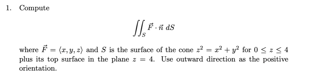 1. Compute
F.i dS
where F = (x, Y, z) and S is the surface of the cone z? = x² + y² for 0 < z < 4
plus its top surface in the plane z =
4. Use outward direction as the positive
orientation.
