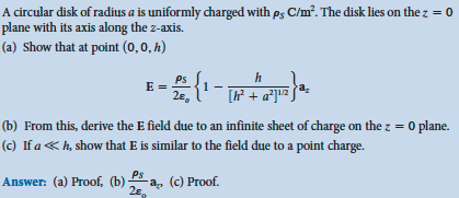 A circular disk of radius a is uniformly charged with ps C/m². The disk lies on the z = 0
plane with its axis along the z-axis.
(a) Show that at point (0, 0, h)
E =
- 2 {¹- +
h
[h² + a²] ¹¹²
Ps
Answer: (a) Proof, (b) -a₂, (c) Proof.
2€
a₂
(b) From this, derive the E field due to an infinite sheet of charge on the z = 0 plane.
(c) If a <h, show that E is similar to the field due to a point charge.