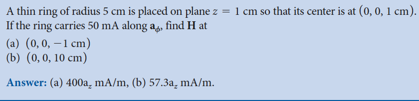 A thin ring of radius 5 cm is placed on plane z = 1 cm so that its center is at (0, 0, 1 cm).
If the ring carries 50 mA along a find H at
(a) (0, 0, -1 cm)
(b) (0, 0, 10 cm)
Answer: (a) 400a, mA/m, (b) 57.3a₂ mA/m.