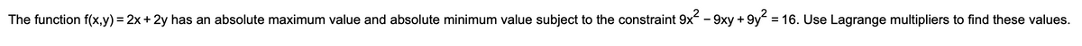 The function f(x,y) = 2x+ 2y has an absolute maximum value and absolute minimum value subject to the constraint 9x - 9xy + 9y = 16. Use Lagrange multipliers to find these values.
