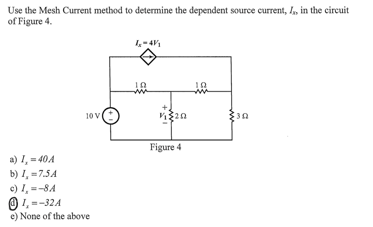 Use the Mesh Current method to determine the dependent source current, I,, in the circuit
of Figure 4.
Ix = 4V1
1Ω
10 V
Figure 4
a) I, = 40A
b) I̟ = 7.5A
c) I̟ =-8A
@ 1, =-32A
e) None of the above
