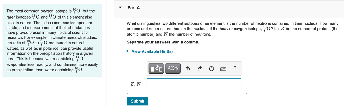 Part A
The most common oxygen isotope is 0, but the
rarer isotopes O and O of this element also
8
exist in nature. These less common isotopes are
stable, and measurements of their abundances
have proved crucial in many fields of scientific
research. For example, in climate research studies,
the ratio of 0 to 0 measured in natural
8.
What distinguishes two different isotopes of an element is the number of neutrons contained in their nucleus. How many
protons and neutrons are there in the nucleus of the heavier oxygen isotope, O? Let Z be the number of protons (the
atomic number) and N the number of neutrons.
18
8
Separate your answers with a comma.
8
waters, as well as in polar ice, can provide useful
information on the precipitiation history in a given
area. This is because water containing
• View Available Hint(s)
180
evaporates less readily, and condenses more easily
as precipitation, than water containing 0.
ΑΣφ
Z, N =
Submit
