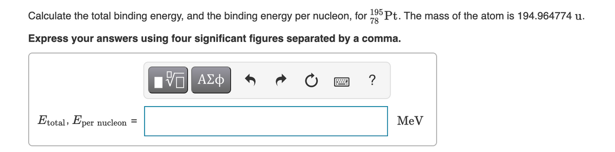 Calculate the total binding energy, and the binding energy per nucleon, for Pt. The mass of the atom is 194.964774 u.
78
Express your answers using four significant figures separated by a comma.
Etotal, Eper nucleon =
MeV
