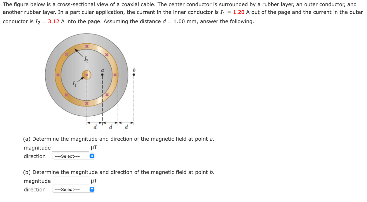 The figure below is a cross-sectional view of a coaxial cable. The center conductor is surrounded by a rubber layer, an outer conductor, and
another rubber layer. In a particular application, the current in the inner conductor is I1
= 1.20 A out of the page and the current in the outer
conductor is I2
3.12 A into the page. Assuming the distance d
1.00 mm, answer the following.
(a) Determine the magnitude and direction of the magnetic field at point a.
magnitude
µT
direction
---Select---
(b) Determine the magnitude and direction of the magnetic field at point b.
magnitude
µT
direction
---Select---
