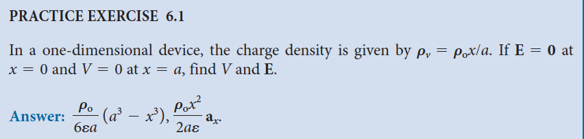 PRACTICE EXERCISE 6.1
In a one-dimensional device, the charge density is given by p₁ = p。x/a. If E = 0 at
x = 0 and V = 0 at x = a, find V and E.
Answer:
Po
- (a³ – x³),
6ɛa
Pot²
ax.
2aɛ