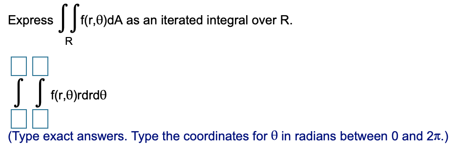 Express
f(r,0)dA as an iterated integral over R.
R
|
f(r,0)rdrde
(Type exact answers. Type the coordinates for 0 in radians between 0 and 2T.)
