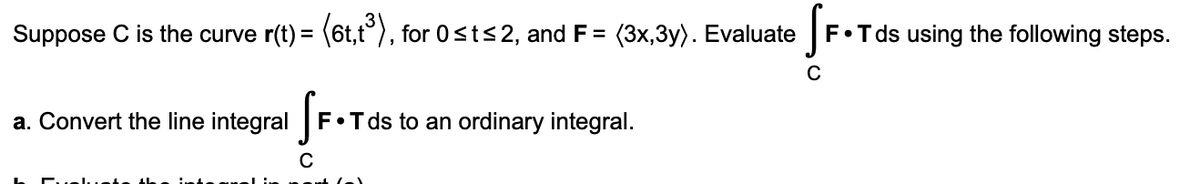 Suppose C is the curve r(t) = (6t,t°), for 0sts2, and F = (3x,3y). Evaluate
F•Tds using the following steps.
%3D
a. Convert the line integral
F•Tds to an ordinary integral.
C
