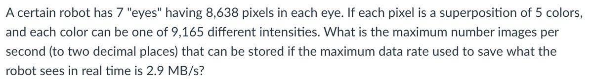 A certain robot has 7 "eyes" having 8,638 pixels in each eye. If each pixel is a superposition of 5 colors,
and each color can be one of 9,165 different intensities. What is the maximum number images per
second (to two decimal places) that can be stored if the maximum data rate used to save what the
robot sees in real time is 2.9 MB/s?
