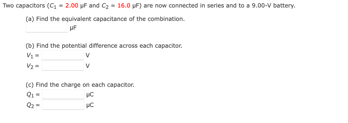 Two capacitors (C1
2.00 µF and C2 = 16.0 µF) are now connected in series and to a 9.00-V battery.
(a) Find the equivalent capacitance of the combination.
µF
(b) Find the potential difference across each capacitor.
V1 =
V2 =
V
V
(c) Find the charge on each capacitor.
Q1 =
Q2 =
µC
µC
