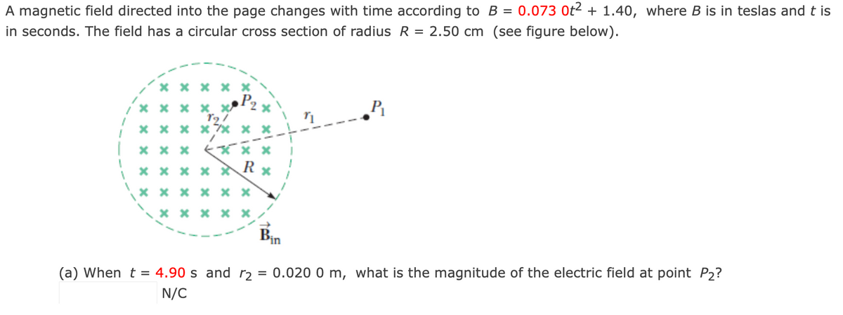 A magnetic field directed into the page changes with time according to B = 0.073 Ot2 + 1.40, where B is in teslas and t is
in seconds. The field has a circular cross section of radius R = 2.50 cm (see figure below).
X x x X
/ X x x × x
x x x x 7x
* x x Ki
x x x x *
x x x x × x
X x x x ×
Bin
0.020 0 m, what is the magnitude of the electric field at point P2?
(a) When t = 4.90 s and r2
N/C
