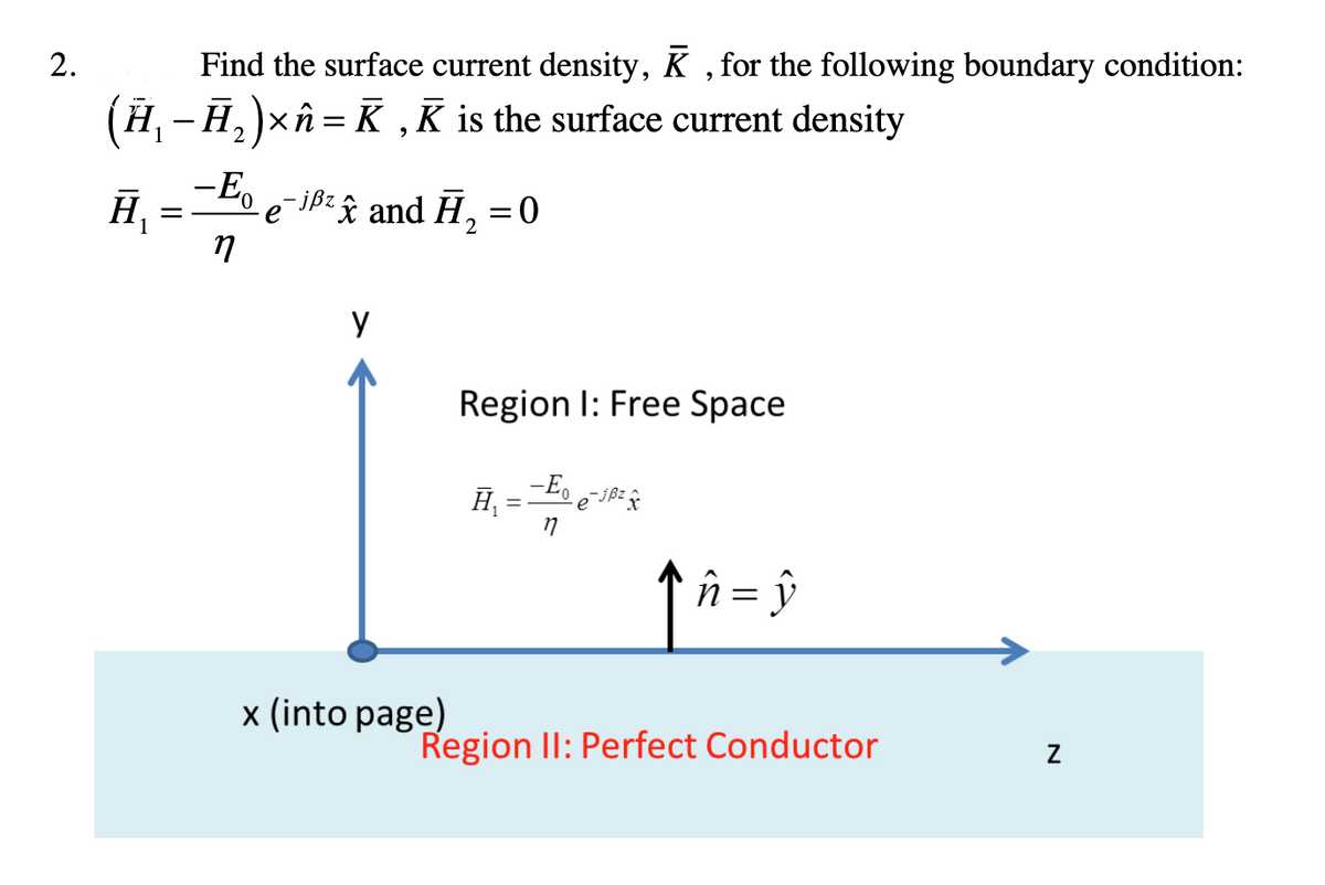 2.
Find the surface current density, K, for the following boundary condition:
(Ħ₁−Ħ₂)×î = K‚K is the surface current density
H₁
=
- Eo
17
- jßzx and H₂
у
x (into page)
= 0
Region I: Free Space
H₁=-E₁
-Eo e¯jß² x
ĥ = ŷ
Region II: Perfect Conductor
Z