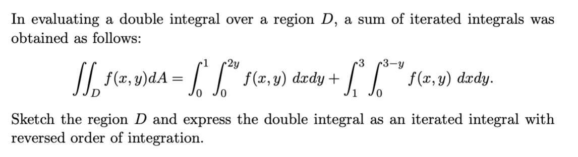In evaluating a double integral over a region D, a sum of iterated integrals was
obtained as follows:
•1
2y
r3
r3-y
L{(1, v) dzdy.
f(x, y)
O dxdy +
0.
Sketch the region D and express the double integral as an iterated integral with
reversed order of integration.
